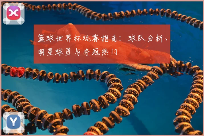篮球世界杯观赛指南：球队分析、明星球员与夺冠热门