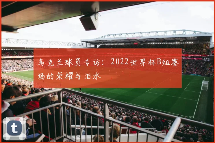 乌克兰球员专访：2022世界杯B组赛场的荣耀与泪水