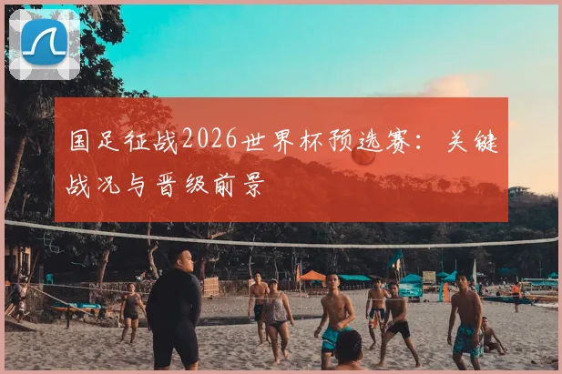 国足征战2026世界杯预选赛：关键战况与晋级前景