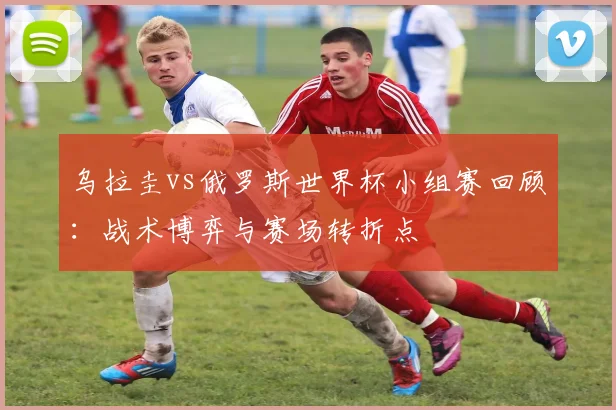 乌拉圭vs俄罗斯世界杯小组赛回顾：战术博弈与赛场转折点