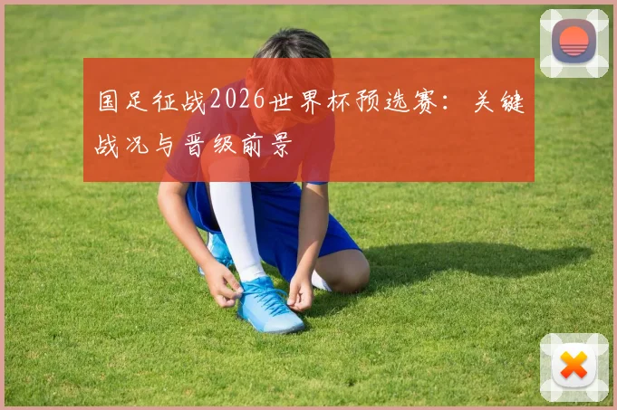 国足征战2026世界杯预选赛：关键战况与晋级前景
