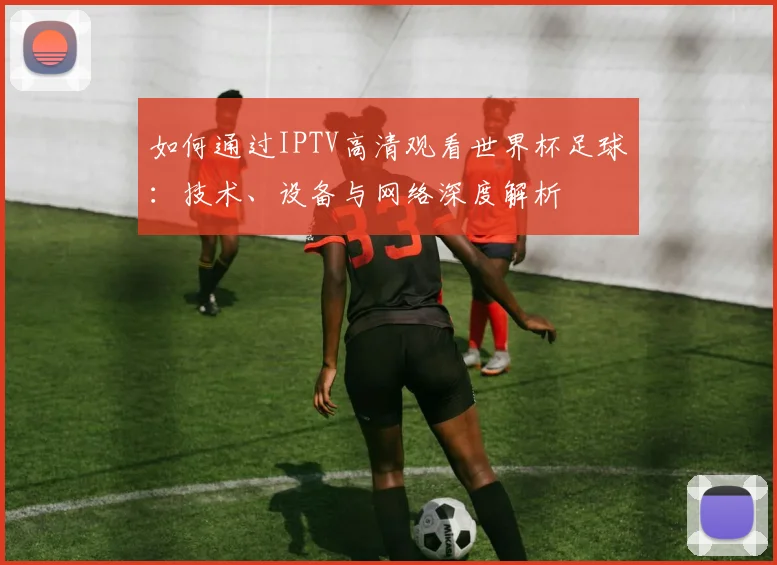 如何通过IPTV高清观看世界杯足球：技术、设备与网络深度解析