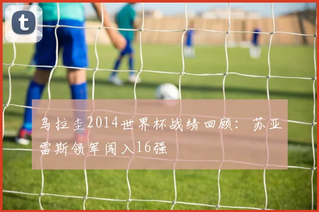 乌拉圭2014世界杯战绩回顾：苏亚雷斯领军闯入16强