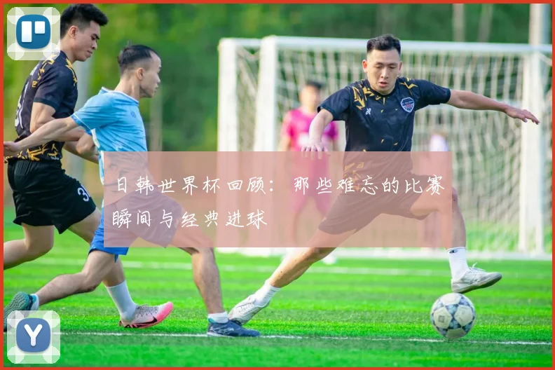 日韩世界杯回顾：那些难忘的比赛瞬间与经典进球