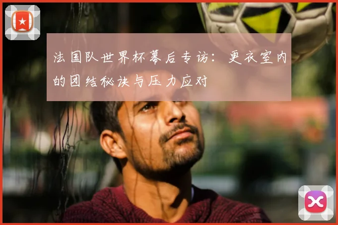 法国队世界杯幕后专访：更衣室内的团结秘诀与压力应对