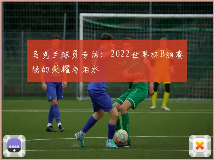 乌克兰球员专访：2022世界杯B组赛场的荣耀与泪水