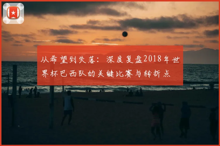 从希望到失落：深度复盘2018年世界杯巴西队的关键比赛与转折点