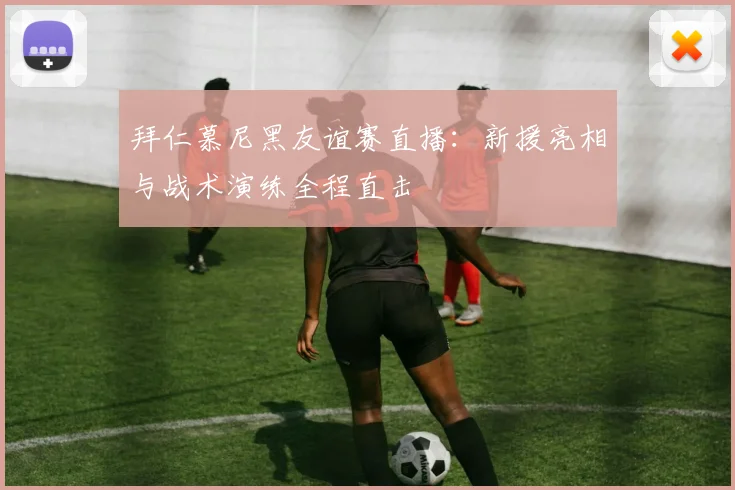 拜仁慕尼黑友谊赛直播：新援亮相与战术演练全程直击