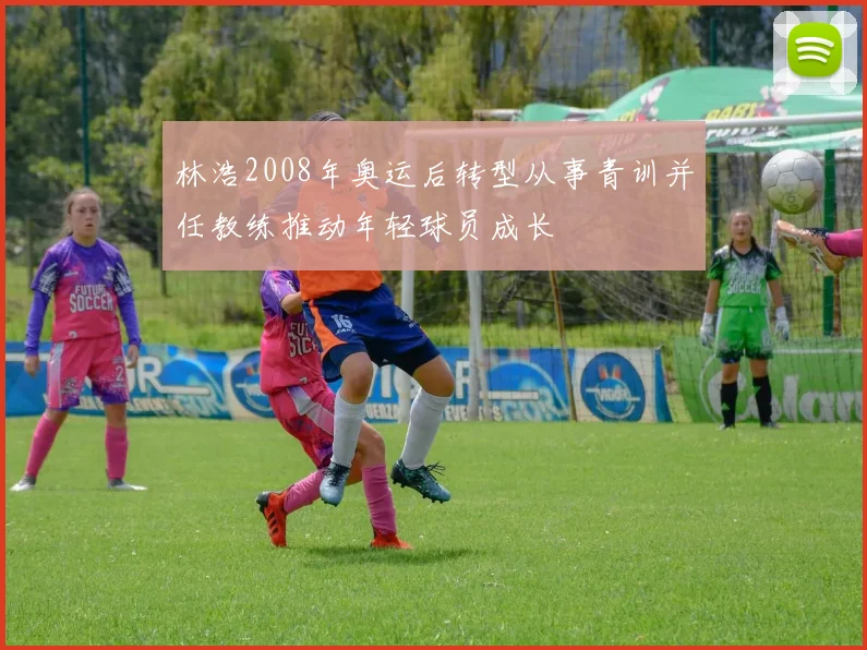 林浩2008年奥运后转型从事青训并任教练推动年轻球员成长
