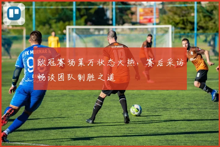 欧冠赛场莱万状态火热，赛后采访畅谈团队制胜之道