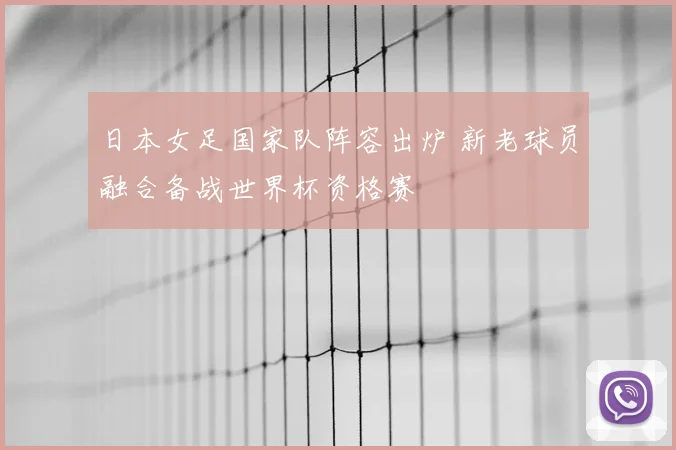 日本女足国家队阵容出炉 新老球员融合备战世界杯资格赛