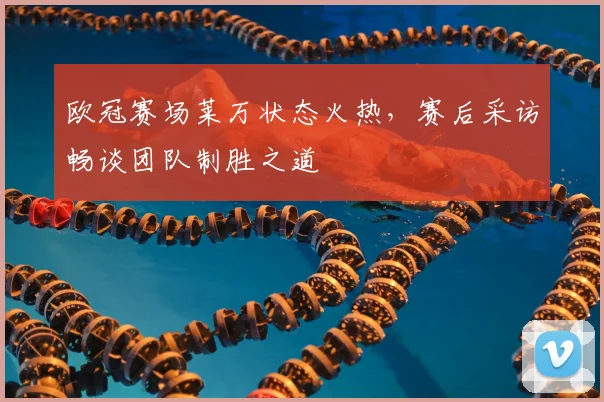 欧冠赛场莱万状态火热，赛后采访畅谈团队制胜之道