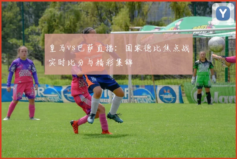 皇马vs巴萨直播：国家德比焦点战实时比分与精彩集锦
